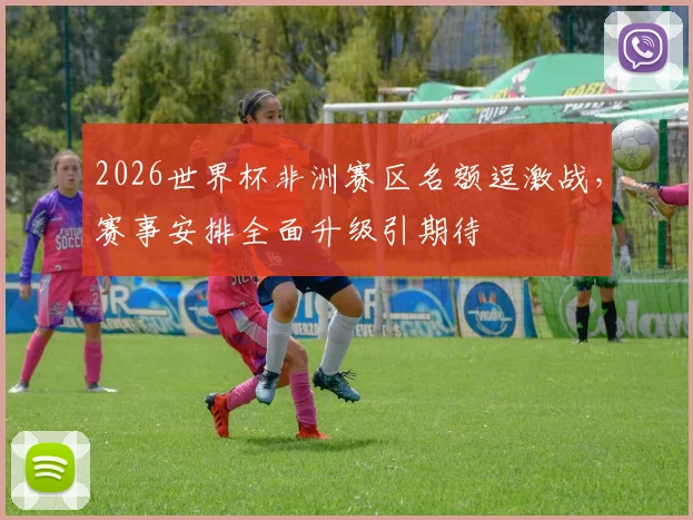 2026世界杯非洲赛区名额逗激战，赛事安排全面升级引期待