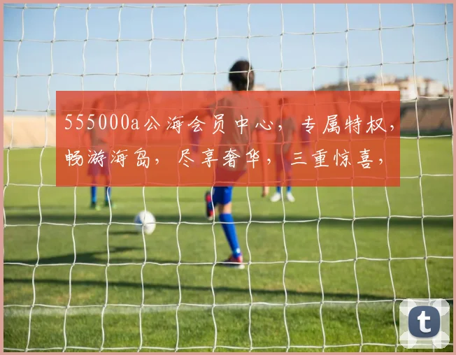 555000a公海会员中心，专属特权，畅游海岛，尽享奢华，三重惊喜，不容错过